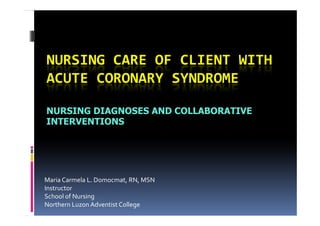 NURSING CARE OF CLIENT WITH
ACUTE CORONARY SYNDROME

NURSING DIAGNOSES AND COLLABORATIVE
INTERVENTIONS




Maria Carmela L. Domocmat, RN, MSN
Instructor
School of Nursing
Northern Luzon Adventist College
 