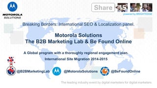 The leading industry event by digital marketers for digital marketers
powered by BRIGHTEDGE
Breaking Borders: International SEO & Localization panel.
Motorola Solutions
The B2B Marketing Lab & Be Found Online
A Global program with a thoroughly regional engagement plan.
International Site Migration 2014-2015
@B2BMarketingLab @MotorolaSolutions @BeFoundOnline
 