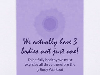 We actually have 3 bodies not just one! To be fully healthy we must exercise all three therefore the  3-Body Workout 