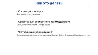 Как это делать
• С помощью стикеров
Быстро, просто, дешево
• Средства для совместного взаимодействия
Trello, Realtime board, Google Slides
• “Нетрадиционная медицина”
С помощью файлового менеджера (Google Drive, Dropbox, Проводник и т.д.)
 