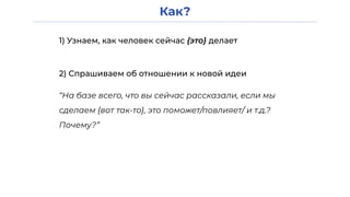 Как?
1) Узнаем, как человек сейчас {это} делает
2) Спрашиваем об отношении к новой идеи
“На базе всего, что вы сейчас рассказали, если мы
сделаем {вот так-то}, это поможет/повлияет/ и т.д.?
Почему?”
 