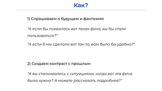 Как?
1) Спрашиваем о будущем и фантазиях
“А если бы появилась вот такая фича, вы бы стали
пользоваться?”
2) Создаем контраст с прошлым
“А вы сталкивались с ситуациями, когда вот эта фича
была нужна? А можете рассказать подробнее?”
“А если б мы сделали вот так-то, вам было бы удобно?”
 