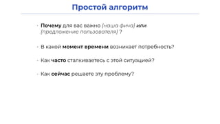 Простой алгоритм
• Почему для вас важно {наша фича} или
{предложение пользователя} ?
• В какой момент времени возникает потребность?
• Как часто сталкиваетесь с этой ситуацией?
• Как сейчас решаете эту проблему?
 