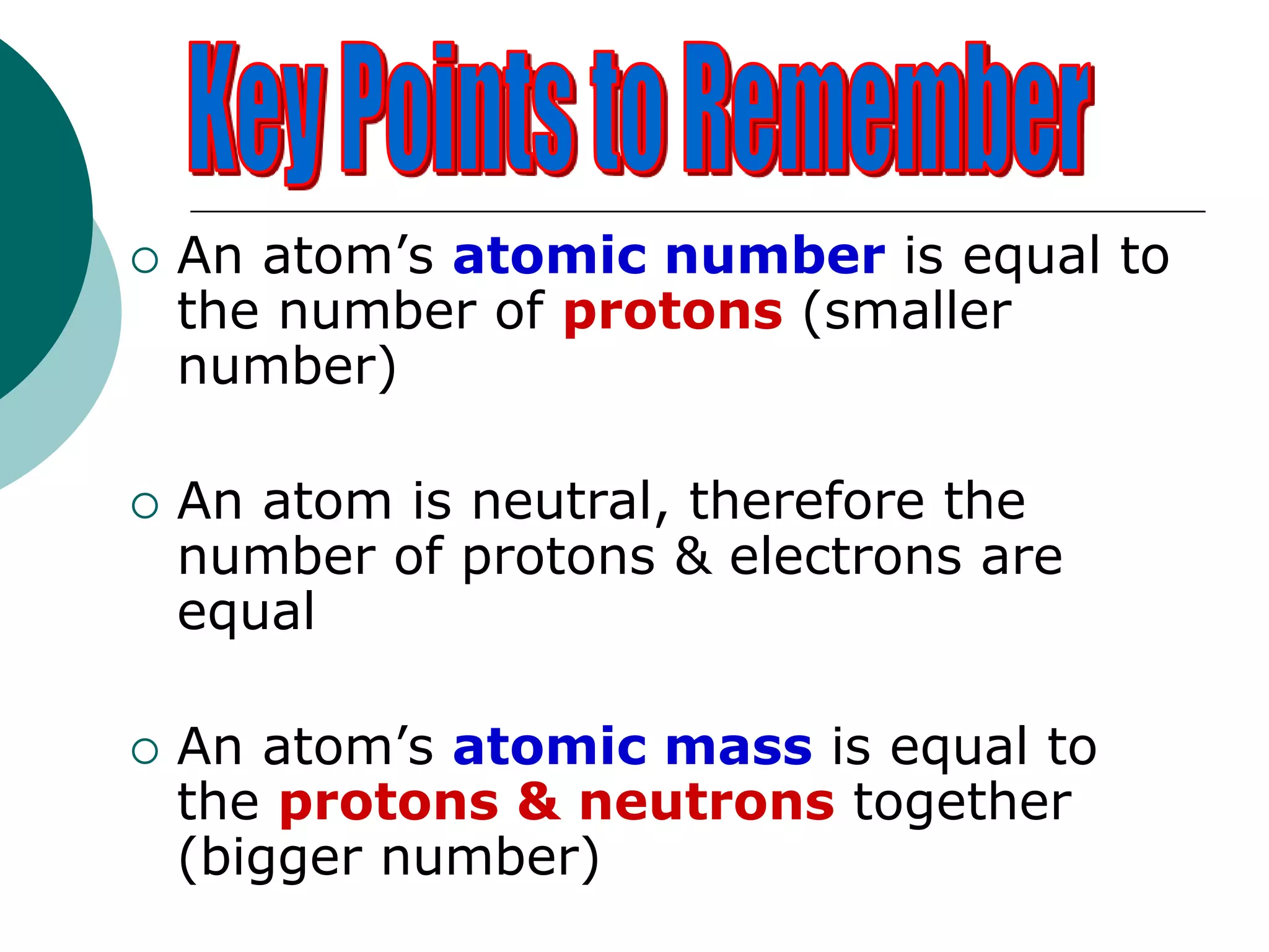  An atom’s atomic number is equal to
the number of protons (smaller
number)
 An atom is neutral, therefore the
number of protons & electrons are
equal
 An atom’s atomic mass is equal to
the protons & neutrons together
(bigger number)
 
