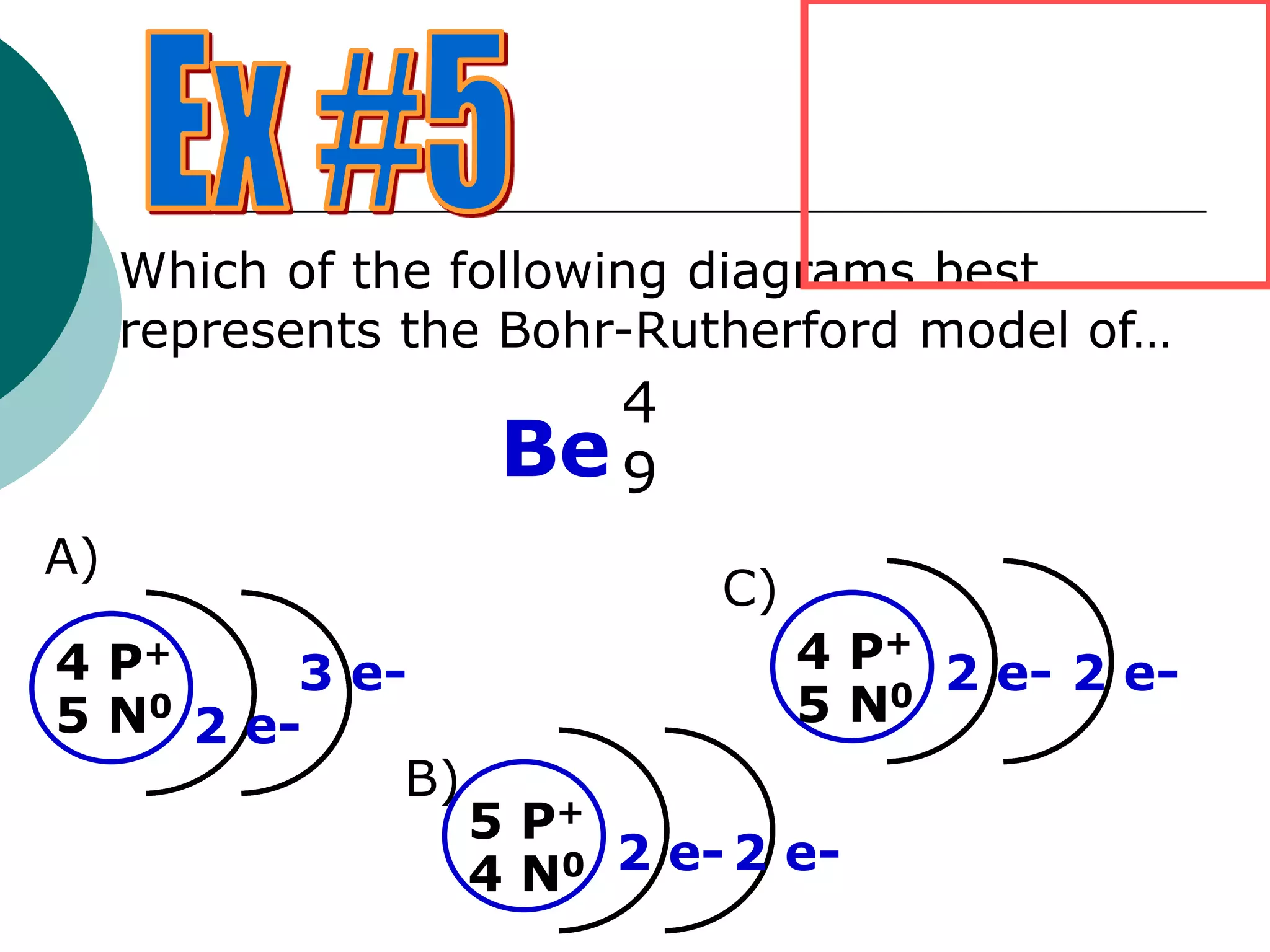 Be9
4
Which of the following diagrams best
represents the Bohr-Rutherford model of…
A)
4 P+
5 N0
2 e-
3 e-
B)
5 P+
4 N0 2 e- 2 e-
C)
4 P+
5 N0
2 e- 2 e-
 