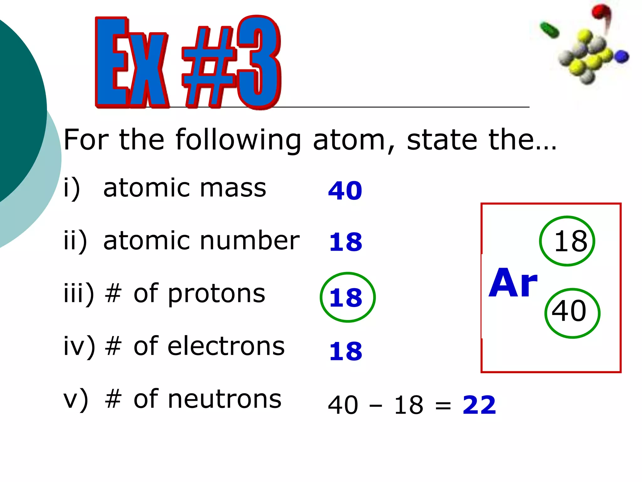 For the following atom, state the…
i) atomic mass
ii) atomic number
iii) # of protons
iv) # of electrons
v) # of neutrons
Ar
40
18
40
18
18
18
40 – 18 = 22
 