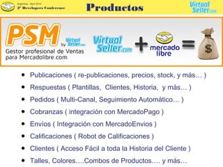 2º Developers Conference
Argentina - Abril 2014
● Publicaciones ( re-publicaciones, precios, stock, y más… )
● Respuestas ( Plantillas, Clientes, Historia, y más… )
● Pedidos ( Multi-Canal, Seguimiento Automático… )
● Cobranzas ( integración con MercadoPago )
● Envíos ( Integración con MercadoEnvios )
● Calificaciones ( Robot de Calificaciones )
● Clientes ( Acceso Fácil a toda la Historia del Cliente )
● Talles, Colores….Combos de Productos…. y más…
Productos
 