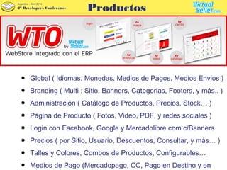 2º Developers Conference
Argentina - Abril 2014
● Global ( Idiomas, Monedas, Medios de Pagos, Medios Envios )
● Branding ( Multi : Sitio, Banners, Categorias, Footers, y más.. )
● Administración ( Catálogo de Productos, Precios, Stock… )
● Página de Producto ( Fotos, Video, PDF, y redes sociales )
● Login con Facebook, Google y Mercadolibre.com c/Banners
● Precios ( por Sitio, Usuario, Descuentos, Consultar, y más… )
● Talles y Colores, Combos de Productos, Configurables…
● Medios de Pago (Mercadopago, CC, Pago en Destino y en
Productos
 
