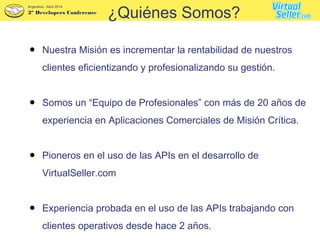 2º Developers Conference
Argentina - Abril 2014
● Nuestra Misión es incrementar la rentabilidad de nuestros
clientes eficientizando y profesionalizando su gestión.
● Somos un “Equipo de Profesionales” con más de 20 años de
experiencia en Aplicaciones Comerciales de Misión Crítica.
● Pioneros en el uso de las APIs en el desarrollo de
VirtualSeller.com
● Experiencia probada en el uso de las APIs trabajando con
clientes operativos desde hace 2 años.
¿Quiénes Somos?
 