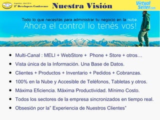 2º Developers Conference
Argentina - Abril 2014
● Multi-Canal : MELI + WebStore + Phone + Store + otros…
● Vista única de la Información. Una Base de Datos.
● Clientes + Productos + Inventario + Pedidos + Cobranzas.
● 100% en la Nube y Accesible de Teléfonos, Tabletas y otros.
● Máxima Eficiencia. Máxima Productividad. Mínimo Costo.
● Todos los sectores de la empresa sincronizados en tiempo real.
● Obsesión por la” Experiencia de Nuestros Clientes”
Nuestra Visión
 