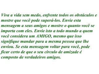 Viva a vida sem medo, enfrente todos os obstáculos e mostre que você pode superá-los. Envie esta mensagem a seus amigos e mostre o quanto você se importa com eles. Envie isto a todo mundo a quem você considera um AMIGO, mesmo que isso signifique mandar para a mesma pessoa que lhe enviou. Se esta mensagem voltar para você, pode ficar certo de que o seu círculo de amizade é composto de verdadeiros amigos. Execução: Leandro Valdir 