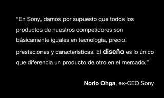 “En Sony, damos por supuesto que todos los
productos de nuestros competidores son
básicamente iguales en tecnología, precio,

prestaciones y características. El diseño es lo único
que diferencia un producto de otro en el mercado.”


                          Norio Ohga, ex-CEO Sony
 