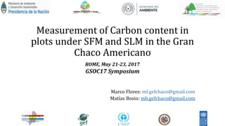 Measurement of Carbon content in
plots under SFM and SLM in the Gran
Chaco Americano
ROME, May 21-23, 2017
GSOC17 Symposium
Marco Flores: mf.gefchaco@gmail.com
Matías Bosio: mb.gefchaco@gmail.com
 