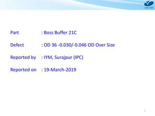 1
Part : Boss Buffer 21C
Defect : OD 36 -0.030/-0.046 OD Over Size
Reported by : IYM, Surajpur (IPC)
Reported on : 19-March-2019
 