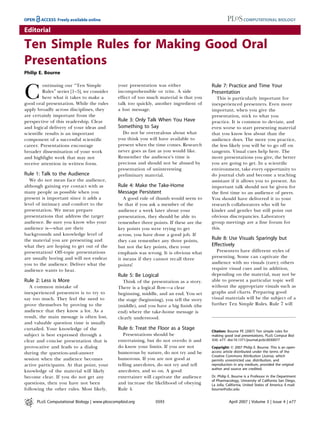 Editorial

Ten Simple Rules for Making Good Oral
Presentations
Philip E. Bourne

         ontinuing our ‘‘Ten Simple           your presentation was either                Rule 7: Practice and Time Your

C        Rules’’ series [1–5], we consider
         here what it takes to make a
good oral presentation. While the rules
                                              incomprehensible or trite. A side
                                              effect of too much material is that you
                                              talk too quickly, another ingredient of
                                                                                          Presentation
                                                                                            This is particularly important for
                                                                                          inexperienced presenters. Even more
apply broadly across disciplines, they        a lost message.                             important, when you give the
are certainly important from the                                                          presentation, stick to what you
perspective of this readership. Clear         Rule 3: Only Talk When You Have             practice. It is common to deviate, and
and logical delivery of your ideas and        Something to Say                            even worse to start presenting material
scientiﬁc results is an important               Do not be overzealous about what          that you know less about than the
component of a successful scientiﬁc           you think you will have available to        audience does. The more you practice,
career. Presentations encourage               present when the time comes. Research       the less likely you will be to go off on
broader dissemination of your work            never goes as fast as you would like.       tangents. Visual cues help here. The
and highlight work that may not               Remember the audience’s time is             more presentations you give, the better
receive attention in written form.            precious and should not be abused by        you are going to get. In a scientiﬁc
                                              presentation of uninteresting               environment, take every opportunity to
Rule 1: Talk to the Audience                  preliminary material.                       do journal club and become a teaching
   We do not mean face the audience,                                                      assistant if it allows you to present. An
although gaining eye contact with as          Rule 4: Make the Take-Home                  important talk should not be given for
many people as possible when you              Message Persistent                          the ﬁrst time to an audience of peers.
present is important since it adds a             A good rule of thumb would seem to       You should have delivered it to your
level of intimacy and comfort to the          be that if you ask a member of the          research collaborators who will be
presentation. We mean prepare                 audience a week later about your            kinder and gentler but still point out
presentations that address the target         presentation, they should be able to        obvious discrepancies. Laboratory
audience. Be sure you know who your           remember three points. If these are the     group meetings are a ﬁne forum for
audience is—what are their                    key points you were trying to get           this.
backgrounds and knowledge level of            across, you have done a good job. If
the material you are presenting and           they can remember any three points,         Rule 8: Use Visuals Sparingly but
what they are hoping to get out of the        but not the key points, then your           Effectively
presentation? Off-topic presentations         emphasis was wrong. It is obvious what         Presenters have different styles of
are usually boring and will not endear        it means if they cannot recall three        presenting. Some can captivate the
you to the audience. Deliver what the                                                     audience with no visuals (rare); others
                                              points!
audience wants to hear.                                                                   require visual cues and in addition,
                                              Rule 5: Be Logical                          depending on the material, may not be
Rule 2: Less is More                             Think of the presentation as a story.    able to present a particular topic well
   A common mistake of                        There is a logical ﬂow—a clear              without the appropriate visuals such as
inexperienced presenters is to try to         beginning, middle, and an end. You set      graphs and charts. Preparing good
say too much. They feel the need to           the stage (beginning), you tell the story   visual materials will be the subject of a
prove themselves by proving to the            (middle), and you have a big ﬁnish (the     further Ten Simple Rules. Rule 7 will
audience that they know a lot. As a           end) where the take-home message is
result, the main message is often lost,       clearly understood.
and valuable question time is usually
curtailed. Your knowledge of the              Rule 6: Treat the Floor as a Stage
                                                                                          Citation: Bourne PE (2007) Ten simple rules for
subject is best expressed through a              Presentations should be                  making good oral presentations. PLoS Comput Biol
clear and concise presentation that is        entertaining, but do not overdo it and      3(4): e77. doi:10.1371/journal.pcbi.0030077
provocative and leads to a dialog             do know your limits. If you are not         Copyright: Ó 2007 Philip E. Bourne. This is an open-
during the question-and-answer                humorous by nature, do not try and be       access article distributed under the terms of the
                                                                                          Creative Commons Attribution License, which
session when the audience becomes             humorous. If you are not good at            permits unrestricted use, distribution, and
active participants. At that point, your      telling anecdotes, do not try and tell      reproduction in any medium, provided the original
                                                                                          author and source are credited.
knowledge of the material will likely         anecdotes, and so on. A good
become clear. If you do not get any           entertainer will captivate the audience     Dr. Philip E. Bourne is a Professor in the Department
                                                                                          of Pharmacology, University of California San Diego,
questions, then you have not been             and increase the likelihood of obeying      La Jolla, California, United States of America. E-mail:
following the other rules. Most likely,       Rule 4.                                     bourne@sdsc.edu


      PLoS Computational Biology | www.ploscompbiol.org         0593                                 April 2007 | Volume 3 | Issue 4 | e77
 