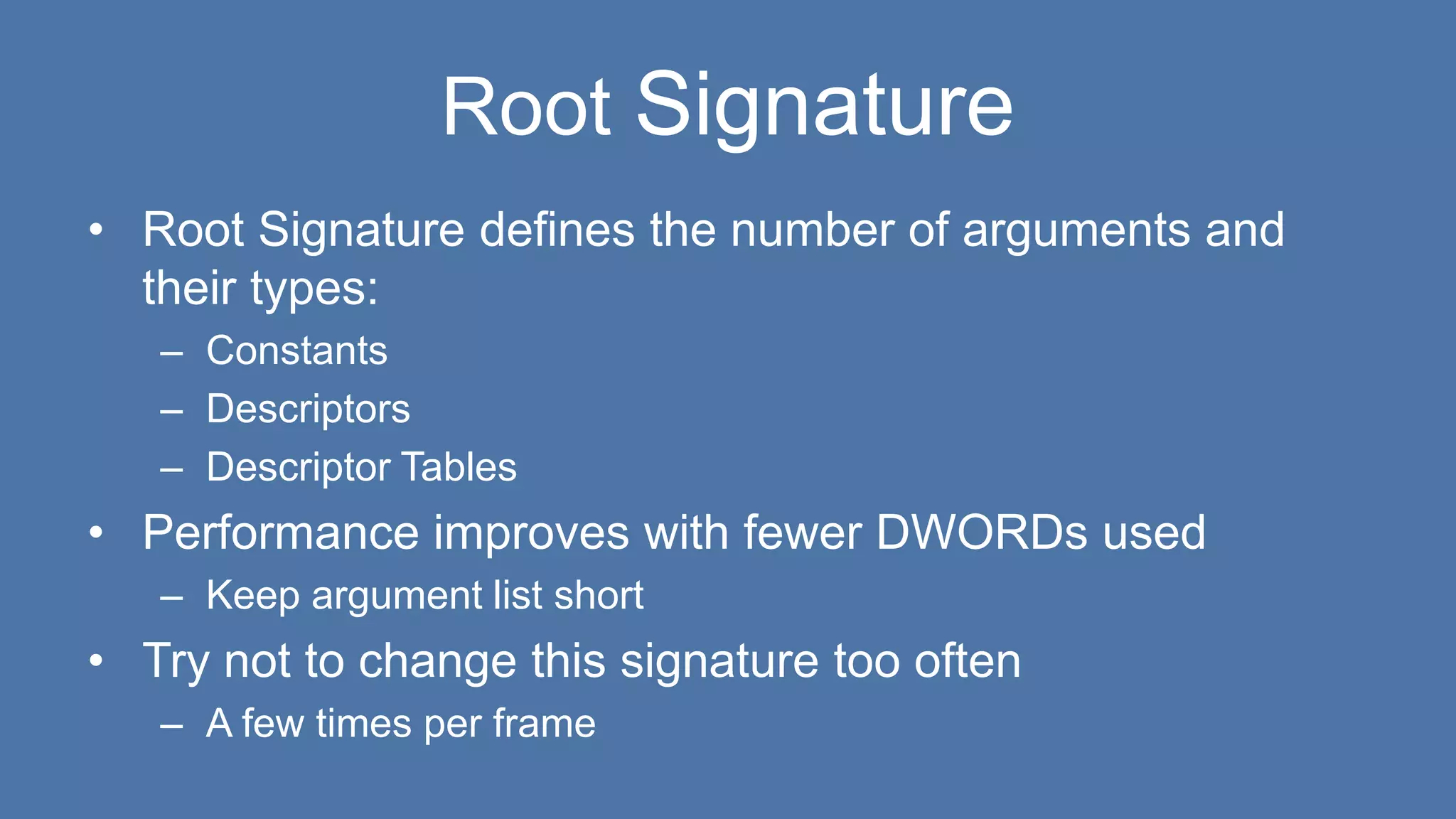 Root Signature
• Root Signature defines the number of arguments and
their types:
– Constants
– Descriptors
– Descriptor Tables
• Performance improves with fewer DWORDs used
– Keep argument list short
• Try not to change this signature too often
– A few times per frame
 