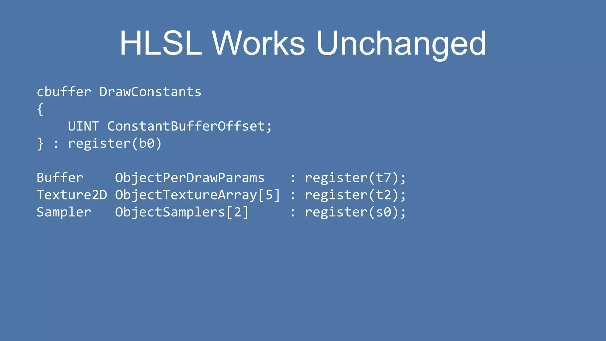 HLSL Works Unchanged
cbuffer DrawConstants
{
UINT ConstantBufferOffset;
} : register(b0)
Buffer ObjectPerDrawParams : register(t7);
Texture2D ObjectTextureArray[5] : register(t2);
Sampler ObjectSamplers[2] : register(s0);
 