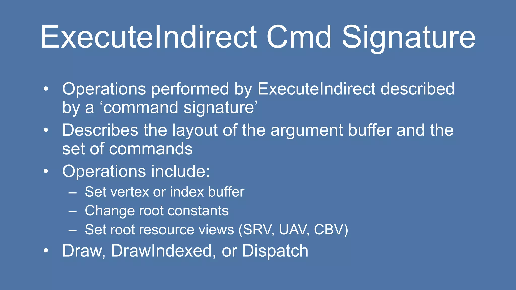 ExecuteIndirect Cmd Signature
• Operations performed by ExecuteIndirect described
by a ‘command signature’
• Describes the layout of the argument buffer and the
set of commands
• Operations include:
– Set vertex or index buffer
– Change root constants
– Set root resource views (SRV, UAV, CBV)
• Draw, DrawIndexed, or Dispatch
 