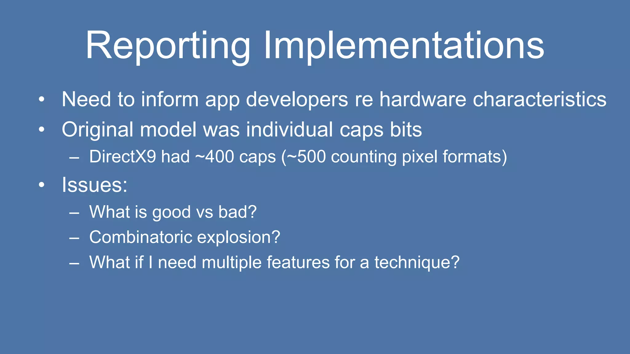 Reporting Implementations
• Need to inform app developers re hardware characteristics
• Original model was individual caps bits
– DirectX9 had ~400 caps (~500 counting pixel formats)
• Issues:
– What is good vs bad?
– Combinatoric explosion?
– What if I need multiple features for a technique?
 