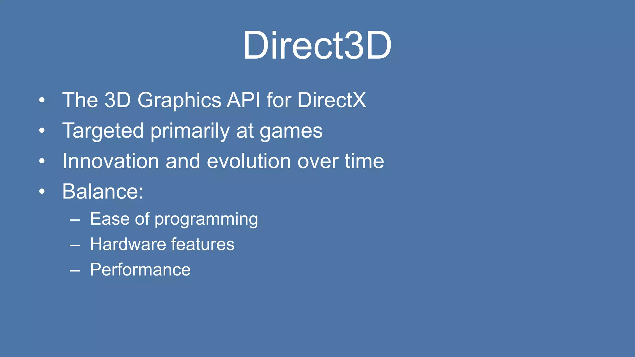 Direct3D
• The 3D Graphics API for DirectX
• Targeted primarily at games
• Innovation and evolution over time
• Balance:
– Ease of programming
– Hardware features
– Performance
 