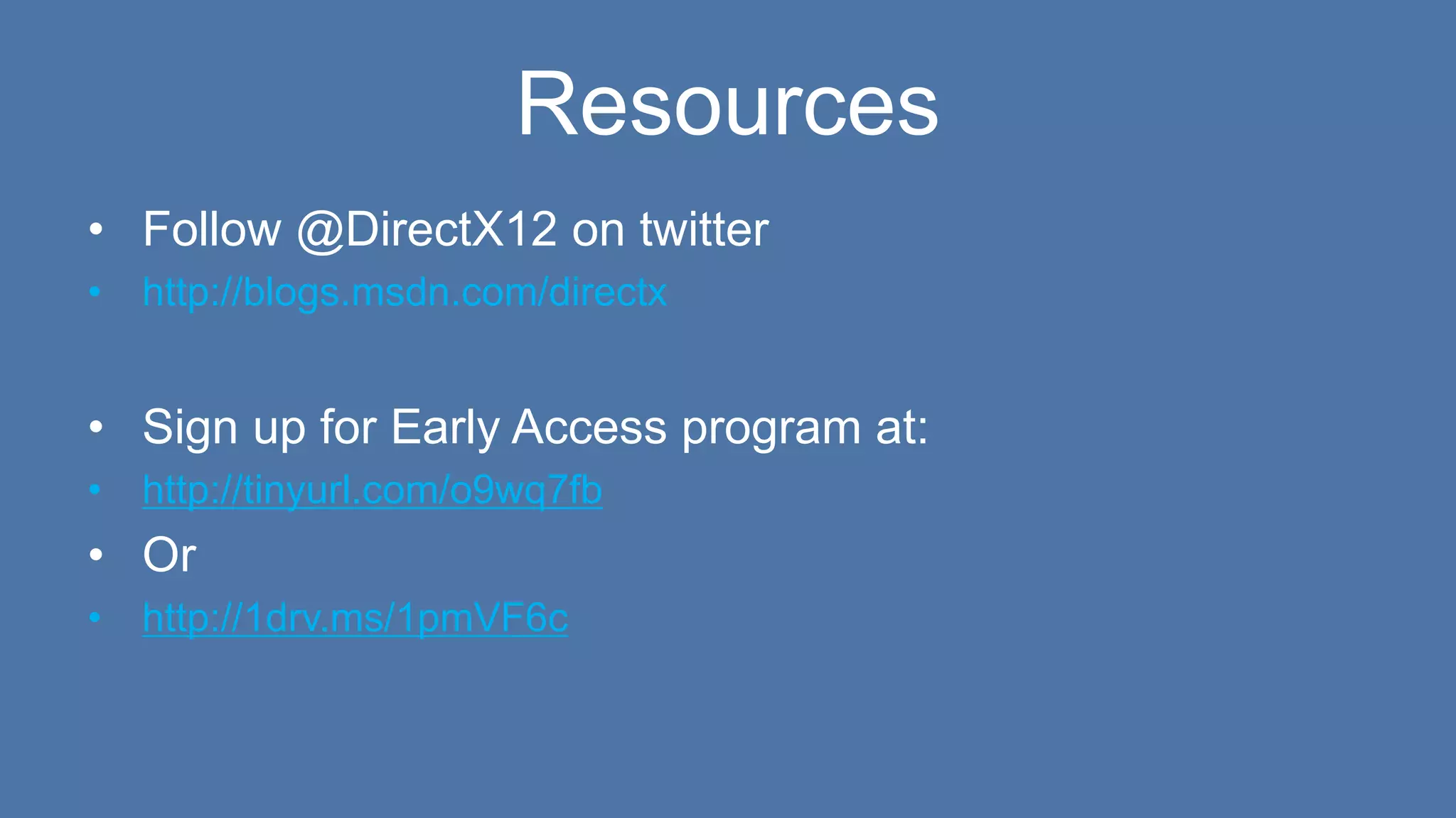 Resources
• Follow @DirectX12 on twitter
• http://blogs.msdn.com/directx
• Sign up for Early Access program at:
• http://tinyurl.com/o9wq7fb
• Or
• http://1drv.ms/1pmVF6c
 