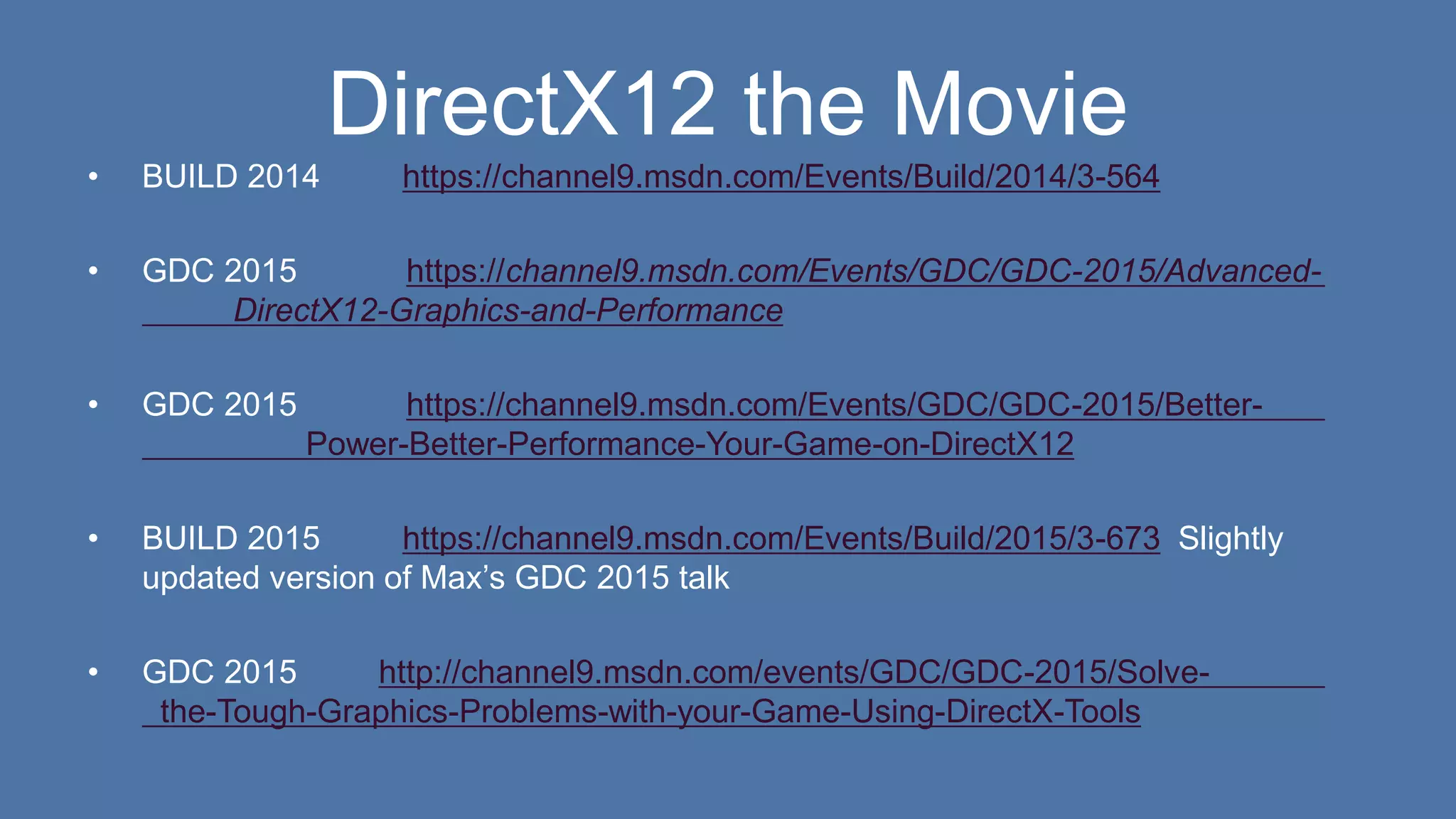 DirectX12 the Movie
• BUILD 2014 https://channel9.msdn.com/Events/Build/2014/3-564
• GDC 2015 https://channel9.msdn.com/Events/GDC/GDC-2015/Advanced-
DirectX12-Graphics-and-Performance
• GDC 2015 https://channel9.msdn.com/Events/GDC/GDC-2015/Better-
Power-Better-Performance-Your-Game-on-DirectX12
• BUILD 2015 https://channel9.msdn.com/Events/Build/2015/3-673 Slightly
updated version of Max’s GDC 2015 talk
• GDC 2015 http://channel9.msdn.com/events/GDC/GDC-2015/Solve-
the-Tough-Graphics-Problems-with-your-Game-Using-DirectX-Tools
 