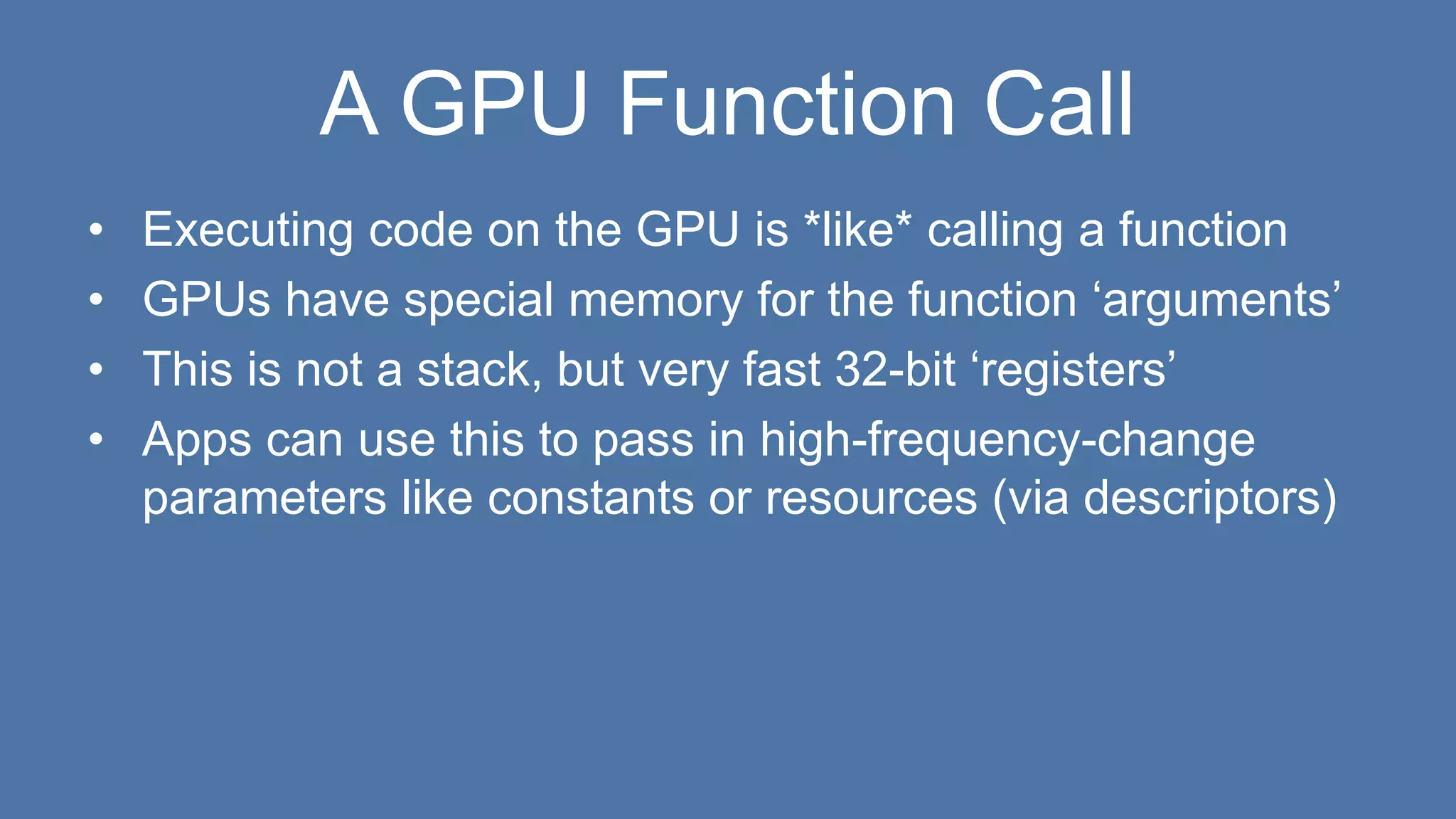 A GPU Function Call
• Executing code on the GPU is *like* calling a function
• GPUs have special memory for the function ‘arguments’
• This is not a stack, but very fast 32-bit ‘registers’
• Apps can use this to pass in high-frequency-change
parameters like constants or resources (via descriptors)
 