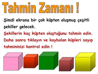 Şimdi ekrana bir çok küpten oluşmuş çeşitli
şekiller gelecek.
Şekillerin kaç küpten oluştuğunu tahmin edin.
Daha sonra tıklayın ve kaybolan küpleri sayıp
tahmininizi kontrol edin !
 