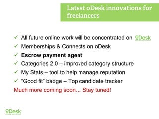  All future online work will be concentrated on
 Memberships & Connects on oDesk
 Escrow payment agent
 Categories 2.0 – improved category structure
 My Stats – tool to help manage reputation
 “Good fit” badge – Top candidate tracker
Much more coming soon… Stay tuned!
 