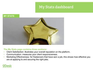 MY STATS
The My Stats page contains three sections:
• Client Satisfaction: illustrates your overall reputation on the platform.
• Communication: measures your client responsiveness.
• Marketing Effectiveness: for freelancers that have won a job, this shows how effective you
are at applying to and securing the right jobs.
 
