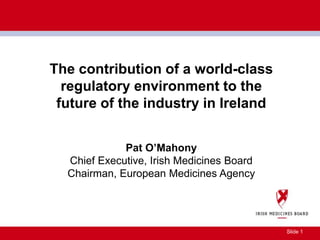 Slide 1
The contribution of a world-class
regulatory environment to the
future of the industry in Ireland
Pat O’Mahony
Chief Executive, Irish Medicines Board
Chairman, European Medicines Agency
 