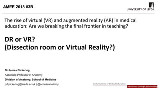 The rise of virtual (VR) and augmented reality (AR) in medical
education: Are we breaking the final frontier in teaching?
DR or VR?
(Dissection room or Virtual Reality?)
Dr James Pickering
Associate Professor in Anatomy
Division of Anatomy, School of Medicine
j.d.pickering@leeds.ac.uk | @accessanatomy
AMEE 2018 #3B
 