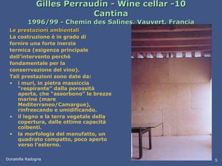 Gilles Perraudin - Wine cellar -  Cantina 1996/99 - Chemin des Salines, Vauvert, Francia Le prestazioni ambientali La costruzione è in grado di fornire una forte inerzia termica (esigenza principale dell’intervento perché fondamentale per la conserrvazione del vino).  Tali prestazioni sono date da: i muri, in pietra massiccia “respirante” dalla porossità aperta, che “assorbono” le brezze marine (mare Mediterraneo/Camargue), rinfrescando e umidificando. il legno e la terra vegetale della copertura, dalle ottime capacità coibenti. la morfologia del manufatto, un quadrato compatto, poco aperto verso l’esterno.   Donatella Radogna 5 