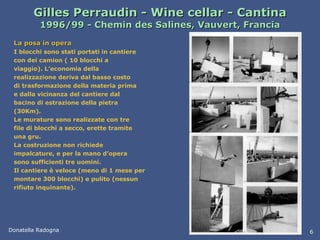 Gilles Perraudin - Wine cellar - Cantina 1996/99 - Chemin des Salines, Vauvert, Francia La posa in opera I blocchi sono stati portati in cantiere con dei camion ( 10 blocchi a viaggio). L’economia della realizzazione deriva dal basso costo di trasformazione della materia prima e dalla vicinanza del cantiere dal bacino di estrazione della pietra (30Km). Le murature sono realizzate con tre file di blocchi a secco, erette tramite una gru.  La costruzione non richiede impalcature, e per la mano d’opera sono sufficienti tre uomini. Il cantiere è veloce (meno di 1 mese per montare 300 blocchi) e pulito (nessun rifiuto inquinante). Donatella Radogna 6 