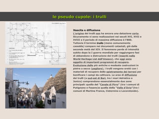 Nascita e diffusione L’origine  dei trulli  non  ha ancora una datazione  certa . Sicuramente vi sono realizzazioni nei secoli XVI, XVII e XVIII e il periodo di massima diffusione è l’800. Tuttavia il termine  trullo  (meno comunemente casedda)  compare nei documenti catastali, già dalla seconda metà del XIV. Il fenomeno perde di intensità subito dopo la I guerra mondiale per raggiungere fasi di abbandono e distruzione dei trulli ( inseriti nella World Heritage List dell’Unesco ), che  oggi sono oggetto di importanti programmi di recupero . Evoluzione delle  più antiche e modeste costruzioni in pietra a secco ( pagliare ), i trulli vengono eretti con i materiali di recupero dello  spietramento dei terreni  per bonificare i campi da coltivare. Le aree di  diffusione dei trulli (a  sud-est di Bari , tra i mari Adriatico e Jonico) comprendono essenzialmente due zone principali: quella del ” Canale di Pirro ” (tra i comuni di Putignano e Fasano)e quella della “ Valle d’Itria ”(tra i comuni di Martina Franca, Cisternino e Locorotondo). le pseudo cupole: i trulli 