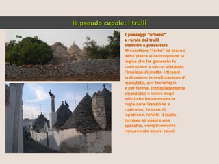 I paesaggi “urbano” e rurale dei trulli Stabilità e precarietà   Al carattere “forte” ed eterno della pietra si contrappone la logica che ha generato le costruzioni a secco,  vietando l’impiego di malte : i  tiranni ordinavano la realizzazione di manufatti , per tecnologia e per forma,  immediatamente smontabili  a causa degli editti che imponevano la regia autorizzazione a costruire. In caso di ispezione, infatti,  il trullo tornava ad essere una specchia , semplicemente rimuovendo alcuni conci. le pseudo cupole: i trulli 