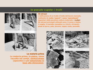Gli attrezzi L’edificazione di un trullo è frutto del lavoro manuale, realizzato da  molto “esperti ” e  poco “specializzati ” depositari della peculiare cultura materiale: i  trullari . Gli attrezzi principali utilizzati sono: il cuneo o bietta, il maglio, il martello (semplice o a 5,6,8 o 10 denti), piede di porco, pala, piccone, zappa, scala, pennello. La materia prima La materia prima, la  pietra , viene raccolta nei campi,  ammucchiata  (specchie) e poi  selezionata in base alle dimensioni . le pseudo cupole: i trulli 