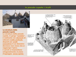 La struttura delle  pseudo-cupole La struttura della pseudo cupola, in gergo “ candela ”, è realizzata con  elementi  di calacare  molto profondi , disposti per  anelli concentrici  il cui diametro decresce man mano che si raggiunge l’apice. I carichi si trasmettono ortogonalmente al piano d’appoggio,  senza spinte . le pseudo cupole: i trulli 