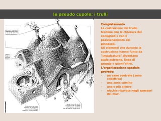 Completamento La costruzione del trullo termina con la chiusura dei comignoli e con il posizionamento dei pinnacoli . Gli elementi che durante la costruzione hanno funto da “ impalcature” diventano scale estrerne ,  linee di gronda  e quant’altro. L’organizzazione spaziale prevede: un vano centrale (zona collettiva) una zona camino una o più alcove nicchie ricavate negli spessori dei muri le pseudo cupole: i trulli 