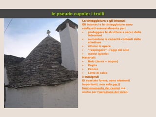 Le tinteggiature e gli intonaci Gli intonaci e le tinteggiature sono realizzati essenzialmente per: proteggere le strutture a secco dalle intrusioni aumentare le capacità coibenti delle strutture rifinire le opere “ respingere” i raggi del sole motivi igienici  Materiali: Bolo (terra + acqua) Paglia Cenere Latte di calce I comignoli Di svariate forme, sono elementi importanti, non solo  per il funzionamento dei camini  ma anche per  l’aerazione dei locali . le pseudo cupole: i trulli 