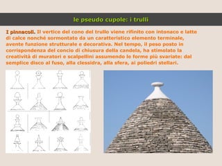I pinnacoli.  Il vertice del cono del trullo viene rifinito con intonaco e latte di calce nonché sormontato da un caratteristico elemento terminale, avente funzione strutturale e decorativa. Nel tempo, il peso posto in corrispondenza del concio di chiusura della candela, ha stimolato la creatività di muratori e scalpellini assumendo le forme più svariate: dal semplice disco al fuso, alla clessidra, alla sfera, ai poliedri stellari. le pseudo cupole: i trulli 