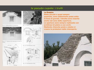 Le finestre Molto piccole e quasi sempre quadrate, sono solitamente poste sotto la linea di gronda. Talvolta sono inserite anche nel cono della copertura.  Le aperture sono sempre realizzate con architravi di pietra o con archi. Mediante chianche poste a sbalzo si  creano le protezioni dalle intemperie. le pseudo cupole: i trulli 