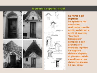Le Porte e gli ingressi Le aperture nei muri sono realizzate tramite archi, architravi e archi di scarico, “ frontoni triangolari” semplici o con architravi e mensole lapidee. La soglia è rialzata rispetto al piano stradale e realizzata con chianche spesse 15 cm. circa.  le pseudo cupole: i trulli 