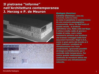 Il pietrame “informe”  nell’Architettura contemporanea J. Herzog e P. de Meuron Bodegas Dominus Cantina Dominus  (1995/98) Yountville, California (USA) La zona in questione è caratterizzata da uno scenario paesaggistico eccezzionale, dove, fin dall’inizio di questo secolo,  si produce dell’ottimo vino. Nella valle del Napa il clima è molto caldo di giorno e freddo di notte, così è stato necessario pensare una struttura che traesse vantaggio dalle forti escursioni termiche. Negli U.S.A., come in gran parte del mondo si è soliti risolvere i problemi di climatizzazione con l’aria condizionata, ignorando possibili strategie architettoniche per il controllo delle temperature. Per contro questa realizzazione è costituita da murature attive che consentono una climatizzazione naturale. Donatella Radogna 1 