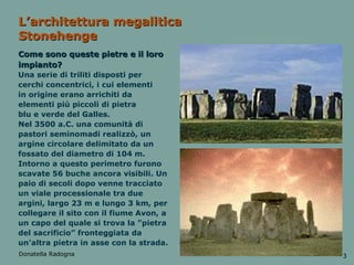 L’architettura megalitica Stonehenge Come sono queste pietre e il loro impianto? Una serie di triliti disposti per cerchi concentrici, i cui elementi in origine erano arrichiti da elementi più piccoli di pietra blu e verde del Galles.  Nel 3500 a.C. una comunità di pastori seminomadi realizzò, un argine circolare delimitato da un fossato del diametro di 104 m. Intorno a questo perimetro furono scavate 56 buche ancora visibili. Un paio di secoli dopo venne tracciato un viale processionale tra due argini, largo 23 m e lungo 3 km, per collegare il sito con il fiume Avon, a un capo del quale si trova la "pietra del sacrificio” fronteggiata da un'altra pietra in asse con la strada. Donatella Radogna 3 