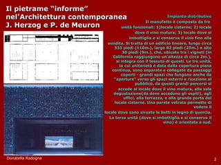 Il pietrame “informe”  nel’Architettura contemporanea J. Herzog e P. de Meuron Impianto distributivo Il manufatto è composto da tre  unità funzionali: 1)locale cisterne; 2) locale dove il vino matura; 3) locale dove si imbottiglia e si conserva il vino fino alla vendita. Si tratta di un edificio lineare, lungo circa 333 piedi (110m.), largo 82 piedi (25m.) e alto 30 piedi (9m.), che, ubicato tra i vigneti (in California raggiungono un’altezza di circa 2m.), si integra con il tessuto di questi. Le tre unità, la cui unitarietà è data dalla copertura piana continua, sono separate e collegate da passaggi coperti - grandi spazi che fungono anche da “aperture” verso gli spazi esterni e ricezione al pubblico. da questi grandi percorsi si accede al locale dove il vino matura, alla sala degustazione(da dove accedono gli ospiti), agli uffici, alla terrazza, e alla grande porta del locale cisterne. Una parete vetrata permette di vedere il locale dove sono siruate le botti in legno di quercia.  La terza unità (dove si imbottiglia e si conserva il vino) è orientata a sud. Donatella Radogna 2 