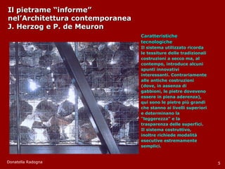 Il pietrame “informe”  nel’Architettura contemporanea J. Herzog e P. de Meuron Caratteristiche tecnologiche Il sistema utilizzato ricorda le tessiture delle tradizionali costruzioni a secco ma, al contempo, introduce alcuni spunti innovativi interessanti. Contrariamente alle antiche costruzioni (dove, in assenza di gabbioni, le pietre doveveno essere in piena aderenza), qui sono le pietre più grandi che stanno ai livelli superiori e determinano la “ leggerezza” e la trasparenza delle superfici. Il sistema costruttivo, inoltre richiede modalità esecutive estremamente semplici. Donatella Radogna 5 