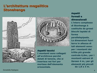 L’architettura megalitica Stonehenge Aspetti tecnici I montanti sono collegati all’architrave perché dotati di tenone, che si inserisce nei fori per mortasa dell’elemento orizzontale. Aspetti formali e dimensionali L’intero complesso di Stonhenge è costituito da grossi blocchi lapidei di forma parallelepipeda. Le dimensioni fuori terra in altezza di tali elementi sono: per i montanti del trilite più grande centrale 6,6m.; per i montanti estreni di Sarsen  4 m.; per gli elementi più piccoli da 1,8 a 3 m.  Donatella Radogna 4 