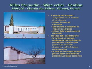 Gilles Perraudin - Wine cellar - Cantina 1996/99 - Chemin des Salines, Vauvert, Francia I principi del progetto : - compatibilità con il contesto   di inserimento - utilizzo di materiali   rinnovabili - applicazione di dispositivi di   risparmio energetico - utilizzo delle energie naturali   disponibili Il senso della realizzazione: - la cantina è un esempio   emblematico che testimonia la   possibilità di riutilizzo della   pietra come materiale   strutturale, nell’architettura   contemporanea - la velocità e la semplicità della   posa in opera costituiscono il   principale vantaggio economico Donatella Radogna 1 