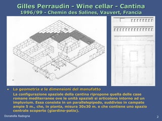 Gilles Perraudin - Wine cellar - Cantina 1996/99 - Chemin des Salines, Vauvert, Francia La geometria e le dimensioni del manufatto La configurazione spaziale della cantina ripropone quella delle case romane mediterranee ove le unità spaziali si articolano intorno ad un impluvium. Essa consiste in un parallelepipedo, suddiviso in campate ampie 5 m., che, in pianta, misura 30x30 m. e che contiene uno spazio centrale scoperto (giardino-patio). Donatella Radogna 2 